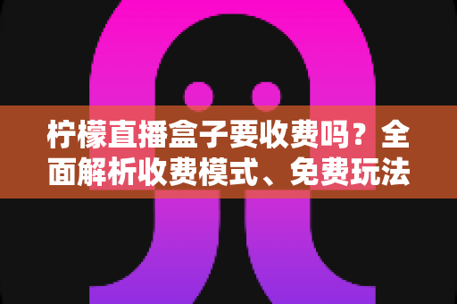 柠檬直播盒子要收费吗?全面解析收费模式、免费玩法与避坑指南 柠檬直播盒子要收费吗?全面解析收费模式、免费玩法与避坑指南
