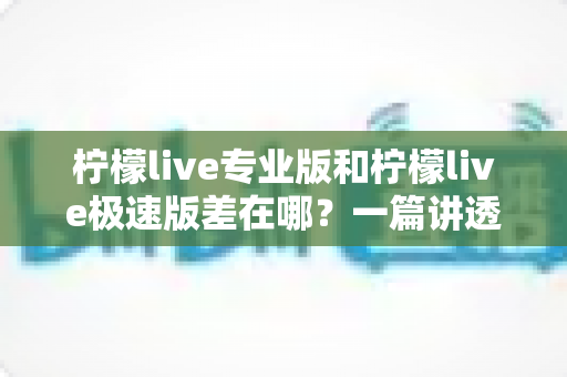 柠檬live专业版和柠檬live极速版差在哪？一篇讲透两大版本核心区别，帮你选对不花冤枉钱
