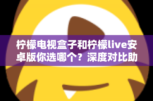 柠檬电视盒子和柠檬live安卓版你选哪个?深度对比助你找到最适合的观影方案 柠檬电视盒子和柠檬live安卓版你选哪个?深度对比助你找到最适合的观影方案