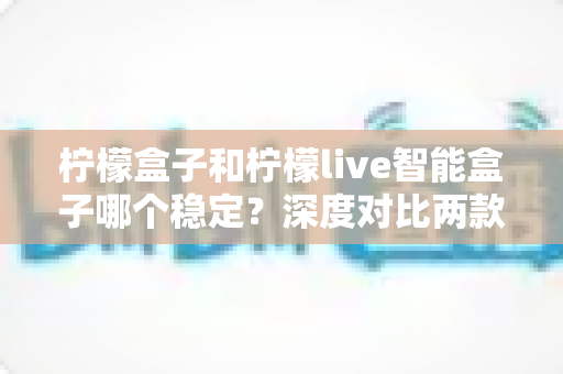 柠檬盒子和柠檬live智能盒子哪个稳定?深度对比两款设备的稳定性差异与实用选购指南 柠檬盒子和柠檬live智能盒子哪个稳定?深度对比两款设备的稳定性差异与实用选购指南