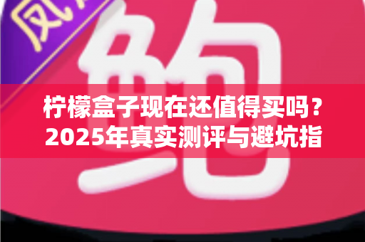 柠檬盒子现在还值得买吗?2025年真实测评与避坑指南全解析 柠檬盒子现在还值得买吗?2025年真实测评与避坑指南全解析