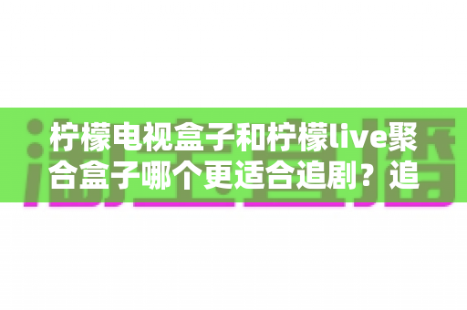 柠檬电视盒子和柠檬live聚合盒子哪个更适合追剧？追剧党必看的深度对比与选购指南