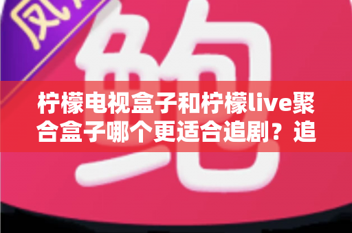 柠檬电视盒子和柠檬live聚合盒子哪个更适合追剧？追剧党必看的深度对比与选购指南