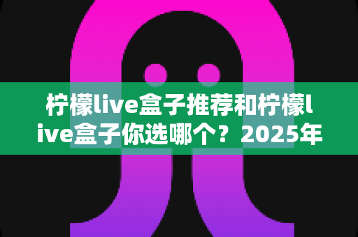 柠檬live盒子推荐和柠檬live盒子你选哪个?2025年家庭观影选购指南与深度对比全解析 柠檬live盒子推荐和柠檬live盒子你选哪个?2025年家庭观影选购指南与深度对比全解析