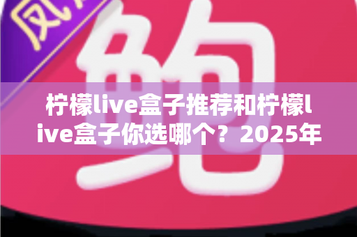 柠檬live盒子推荐和柠檬live盒子你选哪个?2025年家庭观影选购指南与深度对比全解析 柠檬live盒子推荐和柠檬live盒子你选哪个?2025年家庭观影选购指南与深度对比全解析