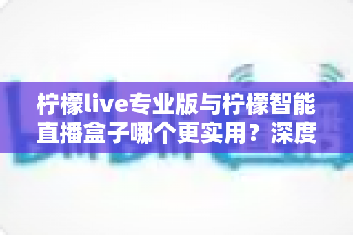 柠檬live专业版与柠檬智能直播盒子哪个更实用?深度对比评测帮你选对直播神器 柠檬live专业版与柠檬智能直播盒子哪个更实用?深度对比评测帮你选对直播神器