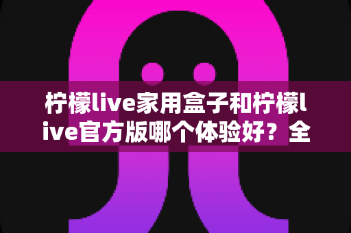 柠檬live家用盒子和柠檬live官方版哪个体验好?全方位深度对比,帮你选对不选贵 柠檬live家用盒子和柠檬live官方版哪个体验好?全方位深度对比,帮你选对不选贵