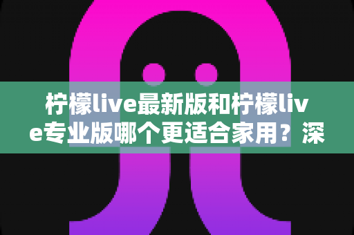 柠檬live最新版和柠檬live专业版哪个更适合家用？深度对比解析帮你做出明智选择