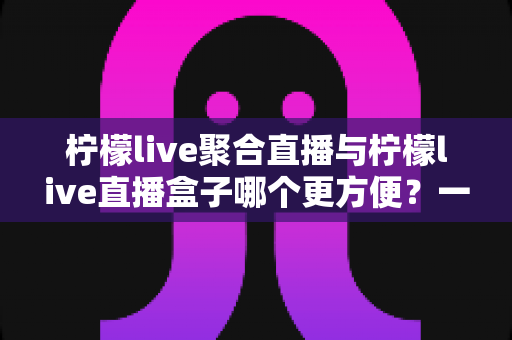 柠檬live聚合直播与柠檬live直播盒子哪个更方便？一篇讲透差异与选择建议的实用指南