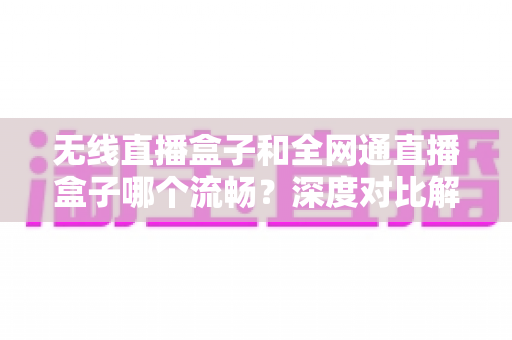 无线直播盒子和全网通直播盒子哪个流畅？深度对比解析帮你选对直播设备