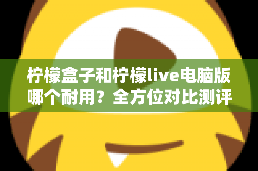 柠檬盒子和柠檬live电脑版哪个耐用？全方位对比测评帮你选出最稳定耐用的选择