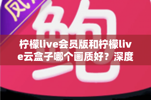 柠檬live会员版和柠檬live云盒子哪个画质好？深度评测与实用选择指南