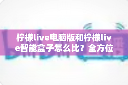 柠檬live电脑版和柠檬live智能盒子怎么比?全方位深度对比帮你选对大屏观影方案 柠檬live电脑版和柠檬live智能盒子怎么比?全方位深度对比帮你选对大屏观影方案