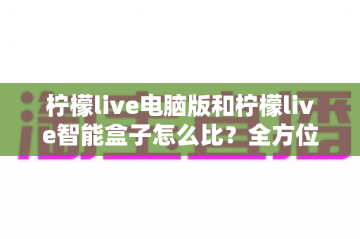 柠檬live电脑版和柠檬live智能盒子怎么比?全方位深度对比帮你选对大屏观影方案 柠檬live电脑版和柠檬live智能盒子怎么比?全方位深度对比帮你选对大屏观影方案