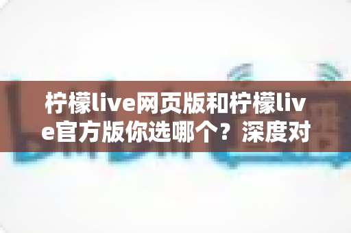 柠檬live网页版和柠檬live官方版你选哪个?深度对比分析助你找到最适合的版本 柠檬live网页版和柠檬live官方版你选哪个?深度对比分析助你找到最适合的版本