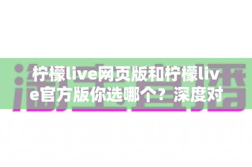 柠檬live网页版和柠檬live官方版你选哪个?深度对比分析助你找到最适合的版本 柠檬live网页版和柠檬live官方版你选哪个?深度对比分析助你找到最适合的版本