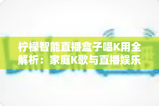 柠檬智能直播盒子唱K用全解析:家庭K歌与直播娱乐的智能新选择 柠檬智能直播盒子唱K用全解析:家庭K歌与直播娱乐的智能新选择