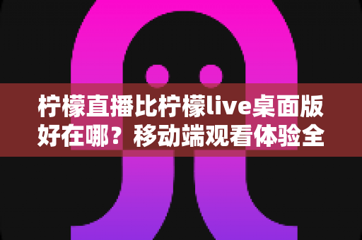 柠檬直播比柠檬live桌面版好在哪?移动端观看体验全面解析 柠檬直播比柠檬live桌面版好在哪?移动端观看体验全面解析