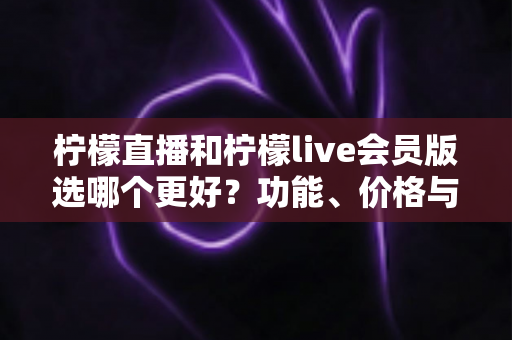 柠檬直播和柠檬live会员版选哪个更好?功能、价格与适用人群全面对比指南 柠檬直播和柠檬live会员版选哪个更好?功能、价格与适用人群全面对比指南