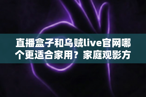 直播盒子和乌贼live官网哪个更适合家用?家庭观影方案深度对比与选购指南 直播盒子和乌贼live官网哪个更适合家用?家庭观影方案深度对比与选购指南