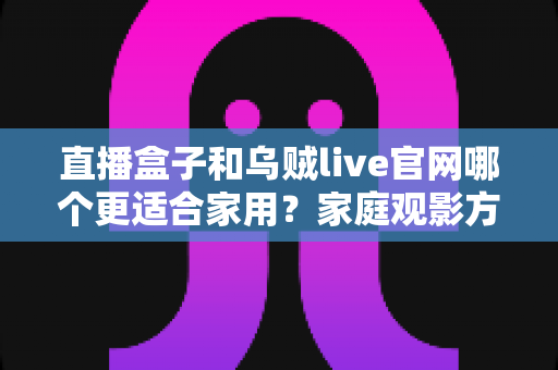 直播盒子和乌贼live官网哪个更适合家用?家庭观影方案深度对比与选购指南 直播盒子和乌贼live官网哪个更适合家用?家庭观影方案深度对比与选购指南