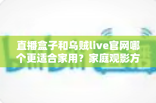 直播盒子和乌贼live官网哪个更适合家用？家庭观影方案深度对比与选购指南