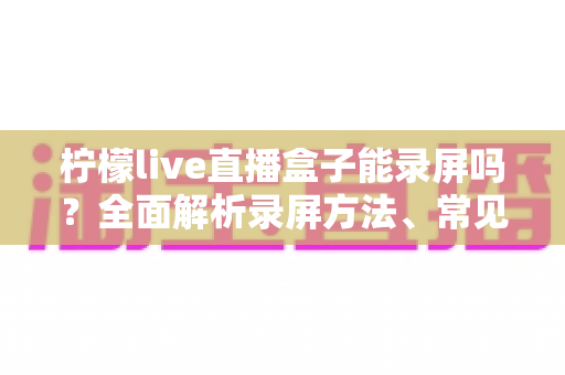 柠檬live直播盒子能录屏吗？全面解析录屏方法、常见问题与实用技巧