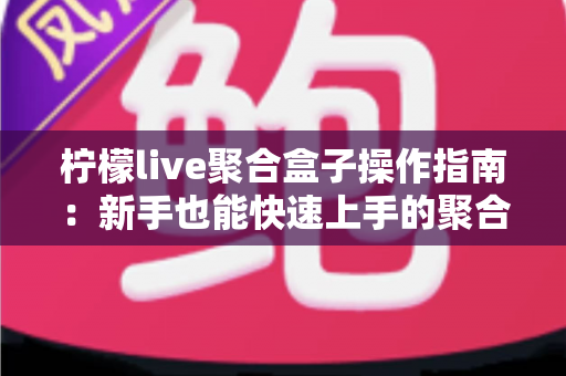 柠檬live聚合盒子操作指南：新手也能快速上手的聚合直播全流程详解与实用技巧分享