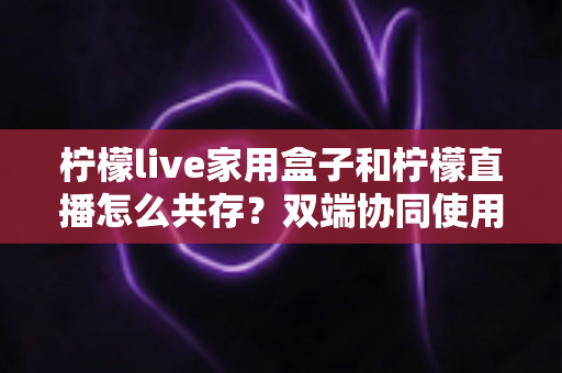 柠檬live家用盒子和柠檬直播怎么共存？双端协同使用全攻略与实用指南