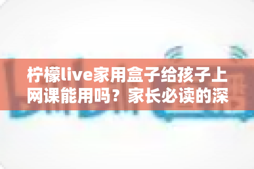 柠檬live家用盒子给孩子上网课能用吗?家长必读的深度解析与实用指南 柠檬live家用盒子给孩子上网课能用吗?家长必读的深度解析与实用指南