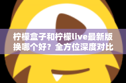 柠檬盒子和柠檬live最新版换哪个好？全方位深度对比评测帮你选对不踩坑