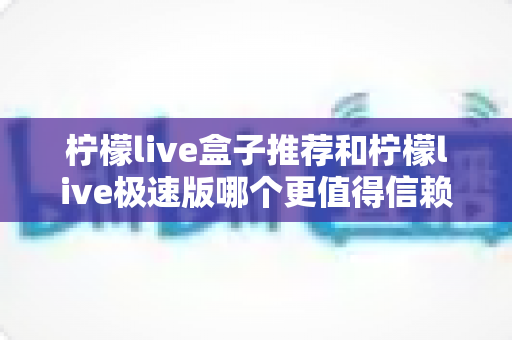 柠檬live盒子推荐和柠檬live极速版哪个更值得信赖？深度对比解析与选择指南