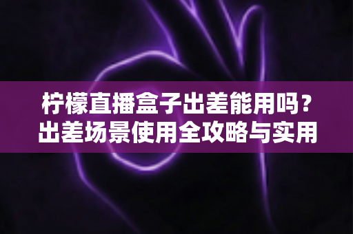 柠檬直播盒子出差能用吗?出差场景使用全攻略与实用指南 柠檬直播盒子出差能用吗?出差场景使用全攻略与实用指南