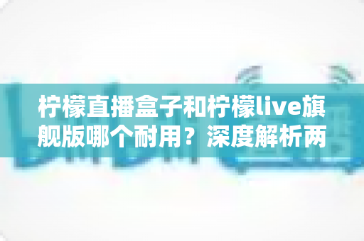 柠檬直播盒子和柠檬live旗舰版哪个耐用？深度解析两大热门选择的使用寿命与稳定性