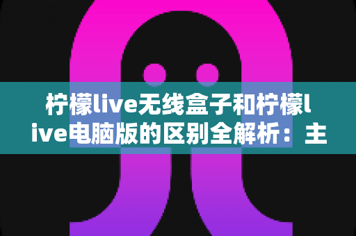 柠檬live无线盒子和柠檬live电脑版的区别全解析:主播选型必读指南,助你轻松搭建高效直播方案 柠檬live无线盒子和柠檬live电脑版的区别全解析:主播选型必读指南,助你轻松搭建高效直播方案