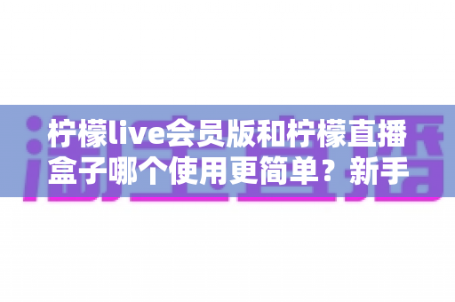柠檬live会员版和柠檬直播盒子哪个使用更简单？新手也能秒懂的全方位对比指南