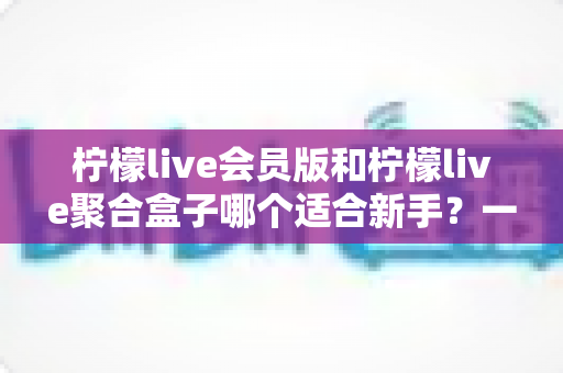 柠檬live会员版和柠檬live聚合盒子哪个适合新手？一文看懂选购指南与使用建议