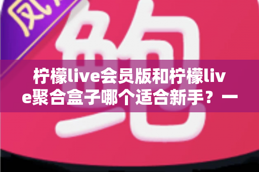 柠檬live会员版和柠檬live聚合盒子哪个适合新手？一文看懂选购指南与使用建议