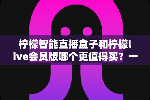 柠檬智能直播盒子和柠檬live会员版哪个更值得买？一篇讲透差异的深度选购指南