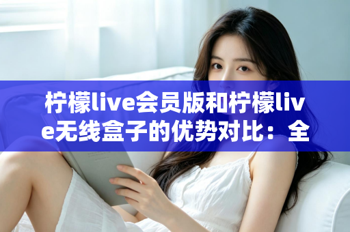 柠檬live会员版和柠檬live无线盒子的优势对比：全面解析助你选出最佳观看方案