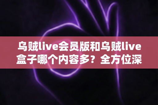 乌贼live会员版和乌贼live盒子哪个内容多？全方位深度对比，帮你选出内容更丰富、体验更好的版本