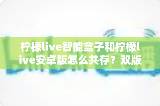 柠檬live智能盒子和柠檬live安卓版怎么共存?双版本安装与使用保姆级攻略 柠檬live智能盒子和柠檬live安卓版怎么共存?双版本安装与使用保姆级攻略