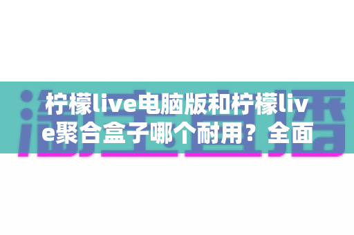 柠檬live电脑版和柠檬live聚合盒子哪个耐用？全面解析两大设备的使用寿命与选购指南