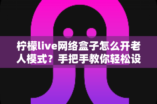 柠檬live网络盒子怎么开老人模式?手把手教你轻松设置,让长辈看电视更简单 柠檬live网络盒子怎么开老人模式?手把手教你轻松设置,让长辈看电视更简单