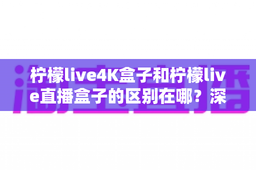 柠檬live4K盒子和柠檬live直播盒子的区别在哪?深度解析两款电视盒子的核心差异,帮你选对不选贵 柠檬live4K盒子和柠檬live直播盒子的区别在哪?深度解析两款电视盒子的核心差异,帮你选对不选贵