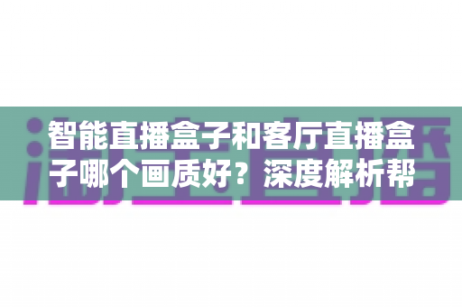 智能直播盒子和客厅直播盒子哪个画质好?深度解析帮你选对不踩坑 智能直播盒子和客厅直播盒子哪个画质好?深度解析帮你选对不踩坑