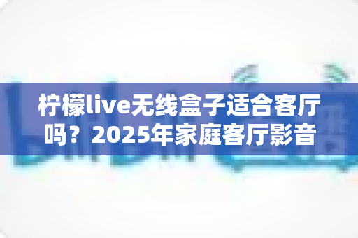 柠檬live无线盒子适合客厅吗？2025年家庭客厅影音体验深度评测指南