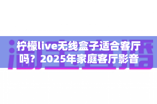 柠檬live无线盒子适合客厅吗？2025年家庭客厅影音体验深度评测指南