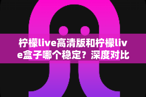 柠檬live高清版和柠檬live盒子哪个稳定?深度对比分析与选购指南 柠檬live高清版和柠檬live盒子哪个稳定?深度对比分析与选购指南