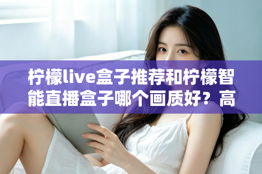 柠檬live盒子推荐和柠檬智能直播盒子哪个画质好？高清影音选购深度评测指南